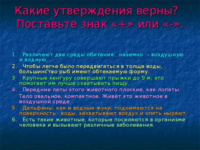 Какие утверждения верны? Поставьте знак «+» или «-».   1. Различают две среды обитания: наземно – воздушную и водную. 2. Чтобы легче было передвигаться в толще воды, большинство рыб имеют обтекаемую форму. 3 Крупные кенгуру совершают прыжки до 9 м, это помогает им лучше схватывать пищу. 4. Передние лапы этого животного плоские, как лопаты.  Тело овальное, компактное. Живёт это животное в воздушной среде. 5. Дельфины, как и водные жуки, поднимаются на поверхность воды, захватывают воздух и опять ныряют. 6. Есть такие животные, которые поселяются в организме человека и вызывают различные заболевания.  