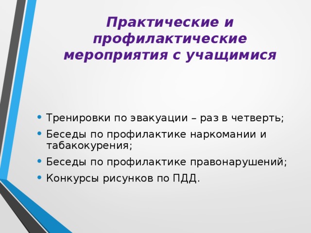 Практические и профилактические мероприятия с учащимися Тренировки по эвакуации – раз в четверть; Беседы по профилактике наркомании и табакокурения; Беседы по профилактике правонарушений; Конкурсы рисунков по ПДД. 