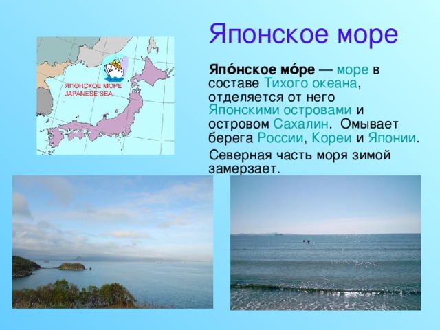 Японское море  Япо́нское мо́ре   — море в составе Тихого океана , отделяется от него Японскими островами и островом Сахалин .  Омывает берега России , Кореи и Японии .  Северная часть моря зимой замерзает. 
