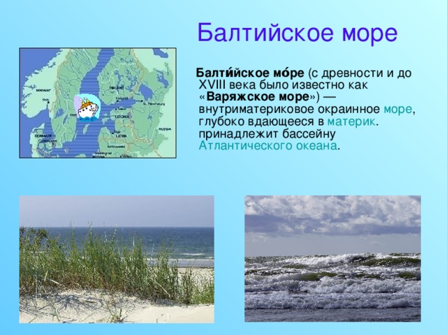 Балтийское море  Балти́йское мо́ре (c древности и до XVIII века было известно как « Варяжское море ») — внутриматериковое окраинное море , глубоко вдающееся в материк . принадлежит бассейну Атлантического океана . 