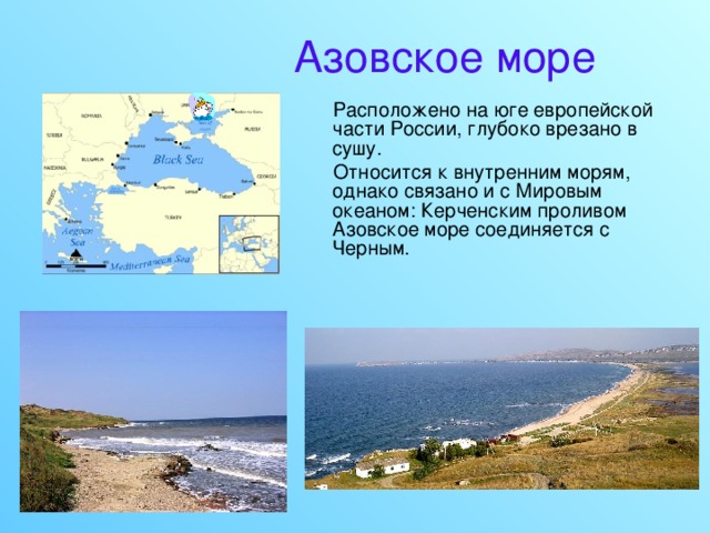 Азовское море  Расположено на юге европейской части России, глубоко врезано в сушу.  Относится к внутренним морям, однако связано и с Мировым океаном: Керченским проливом Азовское море соединяется с Черным. 