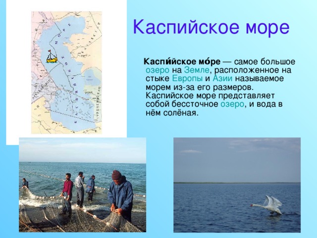 Каспийское море  Каспи́йское мо́ре — самое большое озеро на Земле , расположенное на стыке Европы и Азии называемое морем из-за его размеров. Каспийское море представляет собой бессточное озеро , и вода в нём солёная. 