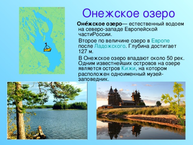 Онежское озеро  Оне́жское озеро — естественный водоем на северо-западе Европейской частиРоссии.  Второе по величине озеро в Европе после Ладожского . Глубина достигает 127 м.  В Онежское озеро впадают около 50 рек. Одним известнейших островов на озере является остров Кижи , на котором расположен одноименный музей-заповедник. 