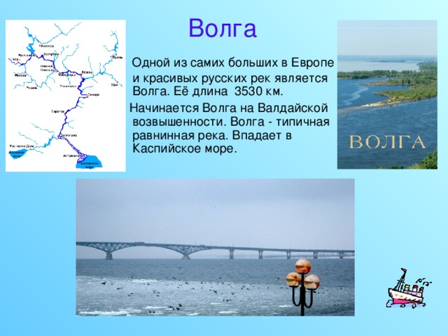 Волга Одной из самих больших в Европе и красивых русских рек является Волга. Её длина 3530 км.  Начинается Волга на Валдайской возвышенности. Волга - типичная равнинная река. Впадает в Каспийское море. 