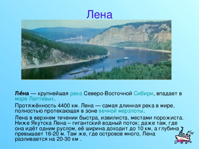 Лена  Ле́на — крупнейшая река Северо-Восточной Сибири , впадает в море Лаптевых .  Протяжённость 4400 км. Лена — самая длинная река в мире, полностью протекающая в зоне вечной мерзлоты .  Лена в верхнем течении быстра, извилиста, местами порожиста. Ниже Якутска Лена – гигантский водный поток; даже там, где она идёт одним руслом, её ширина доходит до 10 км, а глубина превышает 16-20 м. Там же, где островов много, Лена разливается на 20-30 км . 