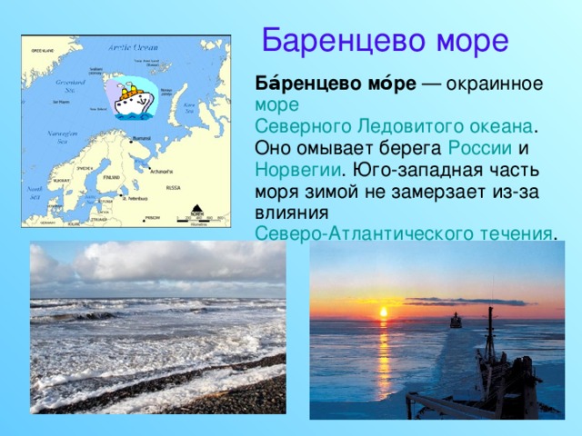 Баренцево море  Ба́ренцево мо́ре — окраинное море  Северного Ледовитого океана . Оно омывает берега России и Норвегии . Юго-западная часть моря зимой не замерзает из-за влияния Северо-Атлантического течения . 