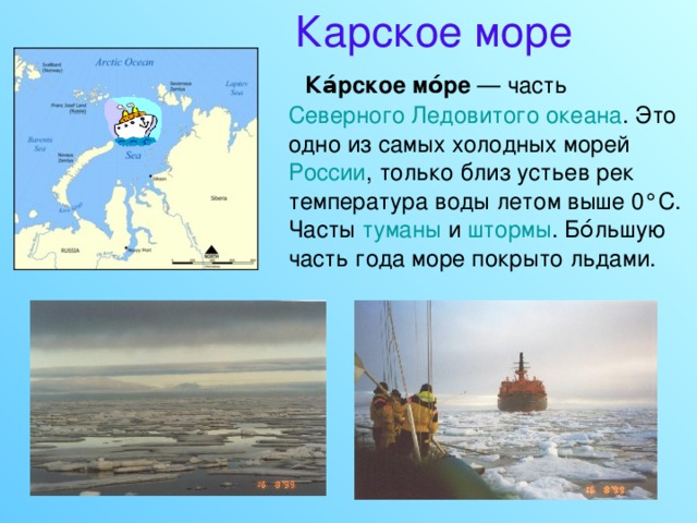Карское море  Ка́рское мо́ре — часть Северного Ледовитого океана . Это одно из самых холодных морей России , только близ устьев рек температура воды летом выше 0°C. Часты туманы и штормы . Бо́льшую часть года море покрыто льдами. 