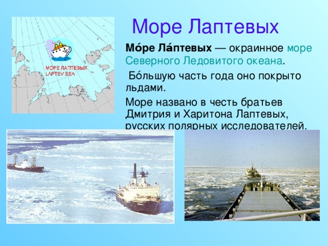 Море Лаптевых  Мо́ре Ла́птевых — окраинное море  Северного Ледовитого океана .  Бо́льшую часть года оно покрыто льдами.  Море названо в честь братьев Дмитрия и Харитона Лаптевых, русских полярных исследователей. 