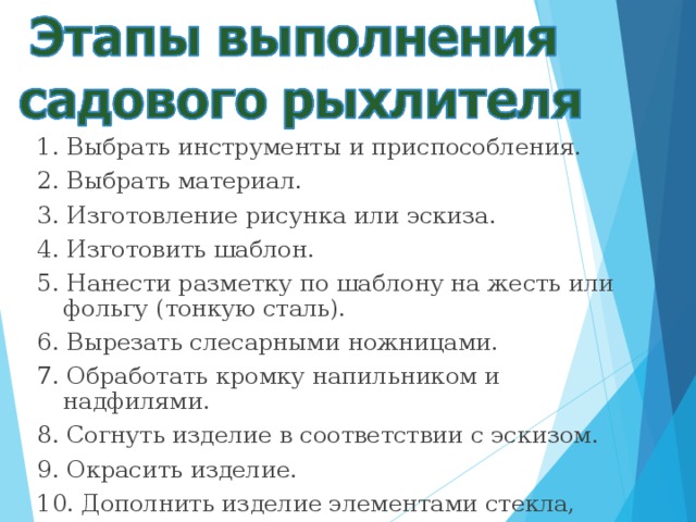 1. Выбрать инструменты и приспособления. 2. Выбрать материал. 3. Изготовление рисунка или эскиза. 4. Изготовить шаблон. 5. Нанести разметку по шаблону на жесть или фольгу (тонкую сталь). 6. Вырезать слесарными ножницами. 7. Обработать кромку напильником и надфилями. 8. Согнуть изделие в соответствии с эскизом. 9. Окрасить изделие. 10. Дополнить изделие элементами стекла, дерева, ткани и т.д. 