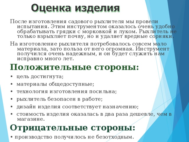 После изготовления садового рыхлителя мы провели испытания. Этим инструментом оказалось очень удобно обрабатывать грядки с морковкой и луком. Рыхлитель не только взрыхляет почву, но и удаляет вредные сорняки. На изготовление рыхлителя потребовалось совсем мало материала, зато польза от него огромная. Инструмент получился очень надежным, и он будет служить нам исправно много лет. Положительные стороны: • цель достигнута; • материалы общедоступные; • технология изготовления посильна; • рыхлитель безопасен в работе; • дизайн изделия соответствует назначению; • стоимость изделия оказалась в два раза дешевле, чем в магазине. Отрицательные стороны: • производство получилось не безотходным. 