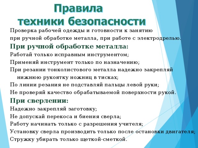     Проверка рабочей одежды и готовности к занятию при ручной обработке металла, при работе с электродрелью. При ручной обработке металла: Работай только исправным инструментом; Применяй инструмент только по назначению; При резании тонколистового металла надежно закрепляй нижнюю рукоятку ножниц в тисках; По линии резания не подставляй пальцы левой руки; Не проверяй качество обрабатываемой поверхности рукой. При сверлении: Надежно закрепляй заготовку; Не допускай перекоса и биения сверла; Работу начинать только с разрешения учителя; Установку сверла производить только после остановки двигателя; Стружку убирать только щеткой-сметкой. 