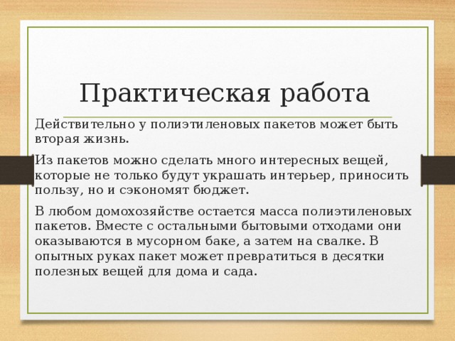 Практическая работа Действительно у полиэтиленовых пакетов может быть вторая жизнь. Из пакетов можно сделать много интересных вещей, которые не только будут украшать интерьер, приносить пользу, но и сэкономят бюджет. В любом домохозяйстве остается масса полиэтиленовых пакетов. Вместе с остальными бытовыми отходами они оказываются в мусорном баке, а затем на свалке. В опытных руках пакет может превратиться в десятки полезных вещей для дома и сада. 