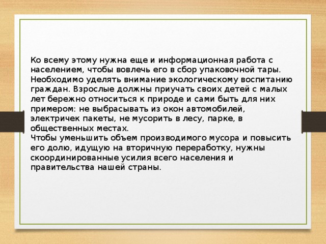 Ко всему этому нужна еще и информационная работа с населением, чтобы вовлечь его в сбор упаковочной тары. Необходимо уделять внимание экологическому воспитанию граждан. Взрослые должны приучать своих детей с малых лет бережно относиться к природе и сами быть для них примером: не выбрасывать из окон автомобилей, электричек пакеты, не мусорить в лесу, парке, в общественных местах. Чтобы уменьшить объем производимого мусора и повысить его долю, идущую на вторичную переработку, нужны скоординированные усилия всего населения и правительства нашей страны.   