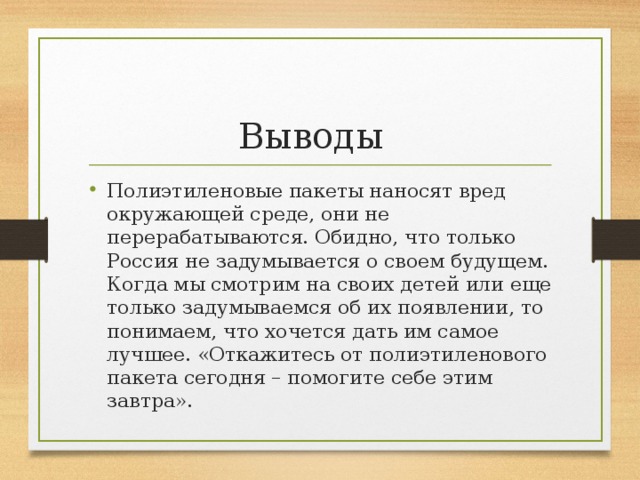 Выводы Полиэтиленовые пакеты наносят вред окружающей среде, они не перерабатываются. Обидно, что только Россия не задумывается о своем будущем. Когда мы смотрим на своих детей или еще только задумываемся об их появлении, то понимаем, что хочется дать им самое лучшее. «Откажитесь от полиэтиленового пакета сегодня – помогите себе этим завтра». 