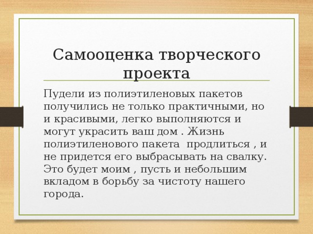 Самооценка творческого проекта Пудели из полиэтиленовых пакетов получились не только практичными, но и красивыми, легко выполняются и могут украсить ваш дом . Жизнь полиэтиленового пакета продлиться , и не придется его выбрасывать на свалку. Это будет моим , пусть и небольшим вкладом в борьбу за чистоту нашего города. 