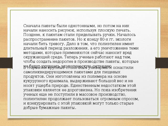 Сначала пакеты были однотонными, но потом на них начали наносить рисунок, используя плоскую печать. Позднее, к пакетам стали приделывать ручки. Началось распространение пакетов. Но к концу 80-х гг. экологи начали бить тревогу. Дело в том, что полиэтилен имеет длительный период разложения, а его уничтожение теми методами, которые применяются сейчас наносит вред окружающей среде. Теперь ученые работают над тем, чтобы создать недорогие в производстве пакеты, которые не будут ухудшать экологическую ситуацию В Норвегии крупные столичные универмаги оснастили самоликвидирующимися пакетами для пищевых продуктов. Они изготовлены из полимера на основе кукурузного крахмала, выдерживают большой вес и не носят ущерба природе. Единственным недостатком этой упаковки является ее дороговизна. Но пока изобретения ученых еще не поступили в массовое производство, полиэтилен продолжает пользоваться огромным спросом, и конкурировать с этой упаковкой могут только старые добрые бумажные пакеты. 