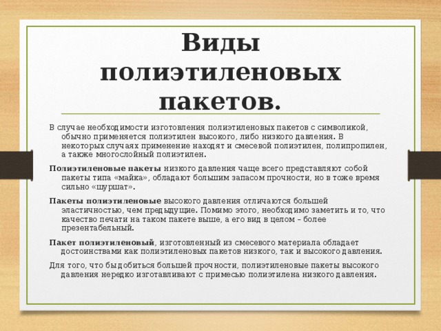  Виды полиэтиленовых пакетов.   В случае необходимости изготовления полиэтиленовых пакетов с символикой, обычно применяется полиэтилен высокого, либо низкого давления. В некоторых случаях применение находят и смесевой полиэтилен, полипропилен, а также многослойный полиэтилен. Полиэтиленовые пакеты низкого давления чаще всего представляют собой пакеты типа «майка», обладают большим запасом прочности, но в тоже время сильно «шуршат». Пакеты полиэтиленовые высокого давления отличаются большей эластичностью, чем предыдущие. Помимо этого, необходимо заметить и то, что качество печати на таком пакете выше, а его вид в целом – более презентабельный. Пакет полиэтиленовый , изготовленный из смесевого материала обладает достоинствами как полиэтиленовых пакетов низкого, так и высокого давления. Для того, что бы добиться большей прочности, полиэтиленовые пакеты высокого давления нередко изготавливают с примесью полиэтилена низкого давления. 