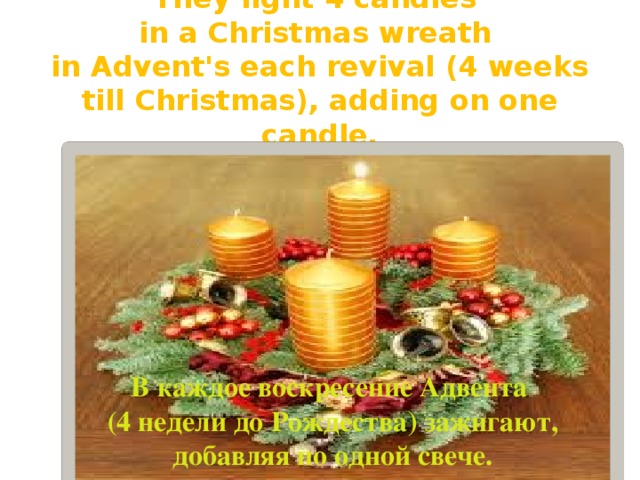 They light 4 candles  in a Christmas wreath  in Advent's each revival (4 weeks till Christmas), adding on one candle. В каждое воскресение Адвента (4 недели до Рождества) зажигают, добавляя по одной свече. 