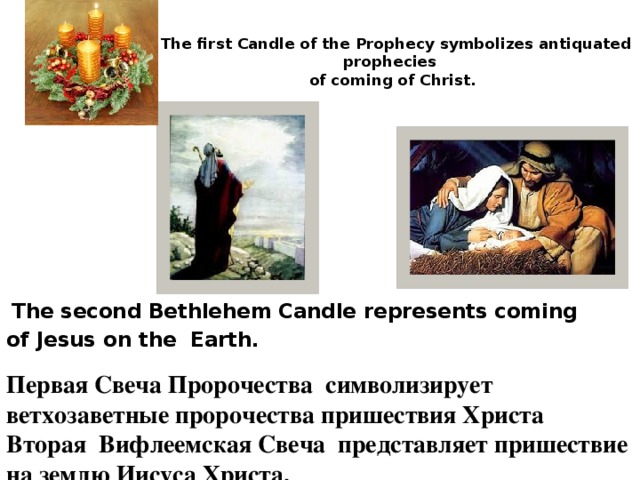  The first Candle of the Prophecy symbolizes antiquated prophecies  of coming of Christ.    The second Bethlehem Candle represents coming of Jesus on the Earth. Первая Свеча Пророчества символизирует ветхозаветные пророчества пришествия Христа Вторая Вифлеемская Свеча представляет пришествие на землю Иисуса Христа. 