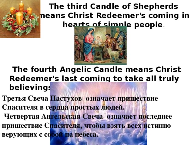 The third Candle of Shepherds means Christ Redeemer's coming in hearts of simple people .  The fourth Angelic Candle means Christ Redeemer's last coming to take all truly believings on Heavens. Третья Свеча Пастухов означает пришествие Спасителя в сердца простых людей.  Четвертая Ангельская Свеча означает последнее пришествие Спасителя, чтобы взять всех истинно верующих с собой на небеса. 