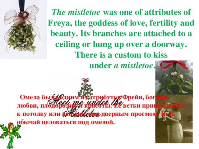 The mistletoe was one of attributes of Freya, the goddess of love, fertility and beauty. Its branches are attached to a ceiling or hung up over a doorway. There is a custom to kiss  under a mistletoe .  Омела была одним из атрибутов Фрейи, богини любви, плодородия и красоты. Её ветки прикрепляют к потолку или вешают над дверным проемом. Есть обычай целоваться под омелой.   