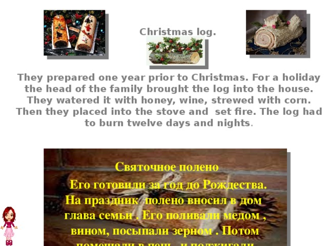    Christmas log.     They prepared one year prior to Christmas. For a holiday the head of the family brought the log into the house. They watered it with honey, wine, strewed with corn. Then they placed into the stove and set fire. The log had to burn twelve days and nights .  Святочное полено  Его готовили за год до Рождества. На праздник полено вносил в дом глава семьи . Его поливали медом , вином, посыпали зерном . Потом помещали в печь и поджигали Полено должно было гореть двенадцать дней и ночей . 