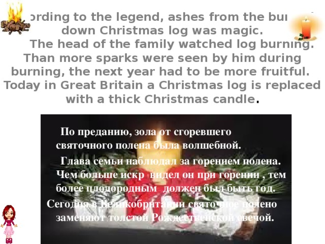 According to the legend, ashes from the burned-  down Christmas log was magic.  The head of the family watched log burning. Than more sparks were seen by him during burning, the next year had to be more fruitful.  Today in Great Britain a Christmas log is replaced with a thick Christmas candle .  По преданию, зола от сгоревшего святочного полена была волшебной.  Глава семьи наблюдал за горением полена. Чем больше искр видел он при горении , тем более плодородным должен был быть год. Сегодня в Великобритании святочное полено заменяют толстой Рождественской свечой.  