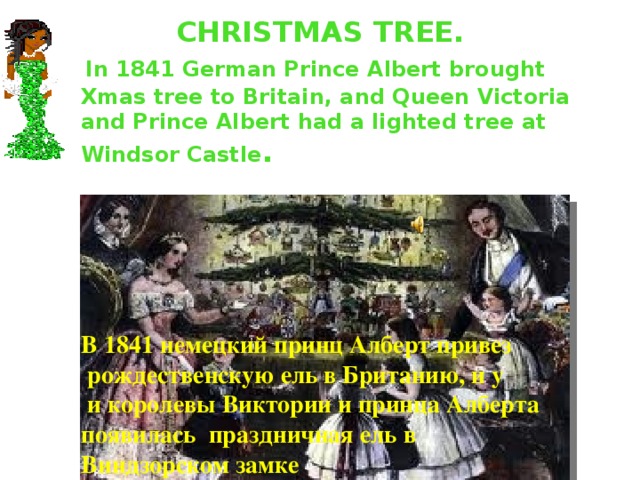CHRISTMAS TREE.  In 1841 German Prince Albert brought Xmas tree to Britain , and Queen Victoria and Prince Albert had a lighted tree at Windsor Castle . В 1841 немецкий принц Алберт привез  рождественскую ель в Британию, и у  и королевы Виктории и принца Алберта появилась праздничная ель в Виндзорском замке 