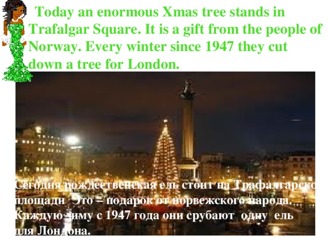  Today an enormous Xmas tree stands in Trafalgar Square. It is a gift from the people of Norway. Every winter since 1947 they cut down a tree for London. Сегодня рождественская ель стоит на Трафалгарской площади Это – подарок от норвежского народа. Каждую зиму с 1947 года они срубают одну ель для Лондона. 
