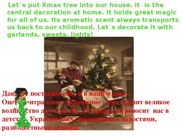  Let`s put Xmas tree into our house. It is the central decoration at home. It holds great magic for all of us. Its aromatic scent always transports us back to our childhood. Let`s decorate it with garlands, sweets, lights! Давайте поставим елку и в нашем доме. Она - центральное украшение . Она хранит великое волшебство для всех нас. Её аромат переносит нас в детство. Украсим ёлку гирляндами, сладостями, разноцветными огнями!  