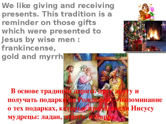 We like giving and receiving presents. This tradition is a reminder on those gifts which were presented to Jesus by wise men : frankincense,  gold and myrrh.    В основе традиции дарить друг другу и получать подарки на Рождество – напоминание о тех подарках, которые преподнесли Иисусу мудрецы: ладан, золото и мирра. 