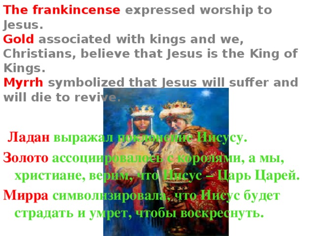 The frankincense expressed worship to Jesus.  Gold associated with kings and we, Christians, believe that Jesus is the King of Kings.  Myrrh symbolized that Jesus will suffer and will die to revive .  Ладан выражал поклонение Иисусу. Золото ассоциировалось с королями, а мы, христиане, верим, что Иисус – Царь Царей. Мирра символизировала, что Иисус будет страдать и умрет, чтобы воскреснуть. 