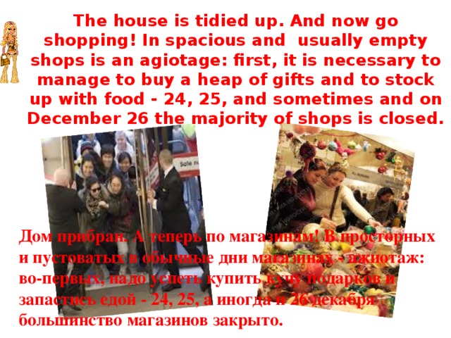 The house is tidied up. And now go shopping! In spacious and usually empty shops is an agiotage: first, it is necessary to manage to buy a heap of gifts and to stock up with food - 24, 25, and sometimes and on December 26 the majority of shops is closed. Дом прибран. А теперь по магазинам! В просторных и пустоватых в обычные дни магазинах - ажиотаж: во-первых, надо успеть купить кучу подарков и запастись едой - 24, 25, а иногда и 26 декабря большинство магазинов закрыто. 