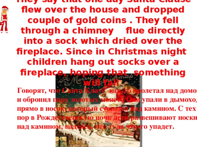 Santa Clause  They say that one day Santa Clause flew over the house and dropped couple of gold coins . They fell through a chimney flue directly into a sock which dried over the fireplace. Since in Christmas night children hang out socks over a fireplace, hoping that something will fall .  Говорят, что Санта Клаус как-то пролетал над домом и обронил пару золотых монет . Они упали в дымоход, прямо в носок, который сушился над камином. С тех пор в Рождественскую ночь дети развешивают носки над камином, надеясь, что туда что-то упадет. 