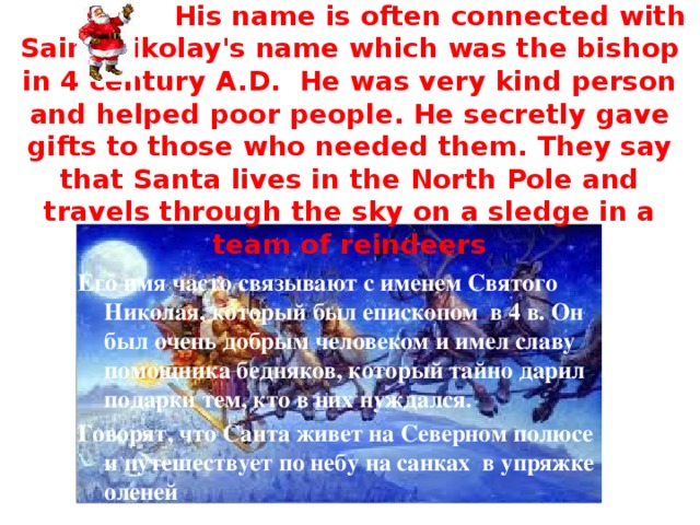 Santa Clause  His name is often connected with Saint Nikolay's name which was the bishop in 4 century A.D. He was very kind person and helped poor people. He secretly gave gifts to those who needed them. They say that Santa lives in the North Pole and travels through the sky on a sledge in a team of reindeers Его имя часто связывают с именем Святого Николая, который был епископом в 4 в. Он был очень добрым человеком и имел славу помощника бедняков, который тайно дарил подарки тем, кто в них нуждался. Говорят, что Санта живет на Северном полюсе и путешествует по небу на санках в упряжке оленей 