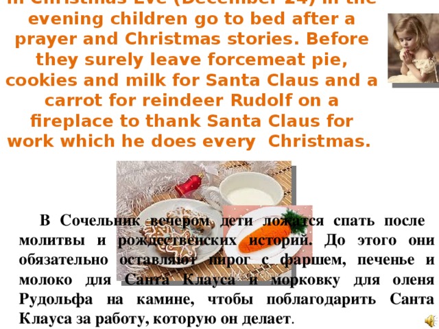 In Christmas Eve (December 24) in the evening children go to bed after a prayer and Christmas stories. Before they surely leave forcemeat pie, cookies and milk for Santa Claus and a carrot for reindeer Rudolf on a fireplace to thank Santa Claus for work which he does every Christmas.  В Сочельник вечером дети ложатся спать после молитвы и рождественских историй. До этого они обязательно оставляют пирог с фаршем, печенье и молоко для Санта Клауса и морковку для оленя Рудольфа на камине, чтобы поблагодарить Санта Клауса за работу, которую он делает .  