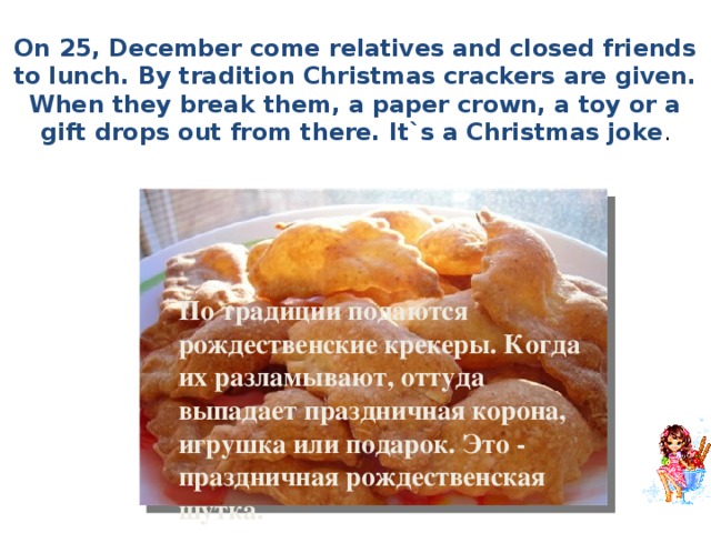 On 25, December come relatives and closed friends to lunch. By tradition Christmas crackers are given. When they break them, a paper crown, a toy or a gift drops out from there. It`s a Christmas joke .  По традиции подаются рождественские крекеры. Когда их разламывают, оттуда выпадает праздничная корона, игрушка или подарок. Это - праздничная рождественская шутка. 