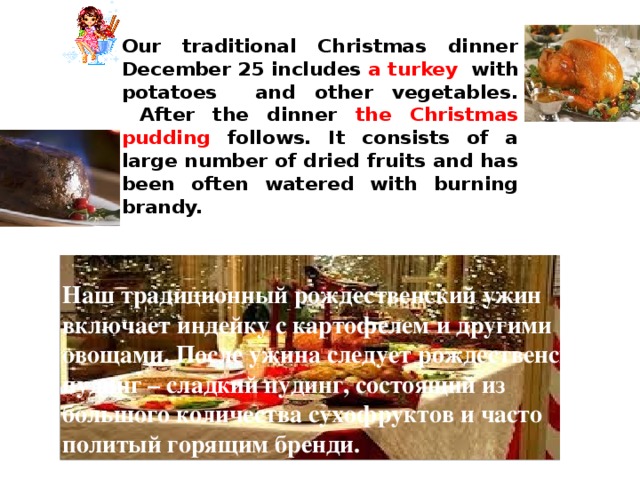 Our traditional Christmas dinner  December 25 includes a turkey with potatoes and other vegetables.  After the dinner the Christmas pudding follows. It consists of a large number of dried fruits and has been often watered with burning brandy. Наш традиционный рождественский ужин включает индейку с картофелем и другими овощами. После ужина следует рождественский пудинг – сладкий пудинг, состоящий из большого количества сухофруктов и часто политый горящим бренди. 