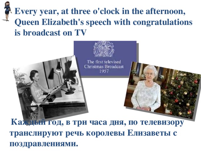 Every year, at three o'clock in the afternoon, Queen Elizabeth's speech with congratulations is broadcast on TV  Каждый год, в три часа дня, по телевизору транслируют речь королевы Елизаветы с поздравлениями. 