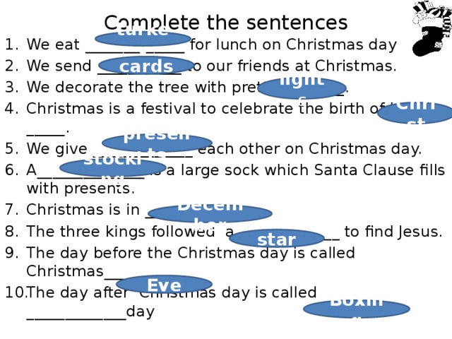 Complete the sentences turkey We eat _____________ for lunch on Christmas day We send ___________ to our friends at Christmas. We decorate the tree with pretty ________. Christmas is a festival to celebrate the birth of Jesus _____. We give _____________ each other on Christmas day. A______________ is a large sock which Santa Clause fills with presents. Christmas is in _________. The three kings followed a _____________ to find Jesus. The day before the Christmas day is called Christmas__________ The day after Christmas day is called _____________day cards light s Christ presents stocking December star Eve Boxing 