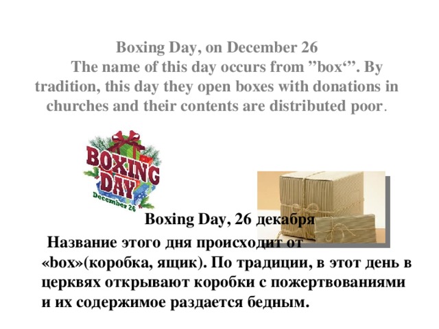  Boxing Day, on December 26  The name of this day occurs from ”box‘”. By tradition, this day they open boxes with donations in churches and their contents are distributed poor .  Boxing Day, 26 декабря  Название этого дня происходит от «box»(коробка, ящик). По традиции, в этот день в церквях открывают коробки с пожертвованиями и их содержимое раздается бедным. 