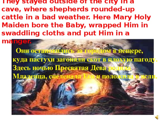 They stayed outside of the city in a cave, where shepherds rounded-up cattle in a bad weather. Here Mary Holy Maiden bore the Baby, wrapped Him in swaddling cloths and put Him in a manger.  Они остановились за городом в пещере, куда пастухи загоняли скот в плохую пагоду. Здесь ночью Пресвятая Дева родила Младенца, спеленала Его и положила в ясли. 