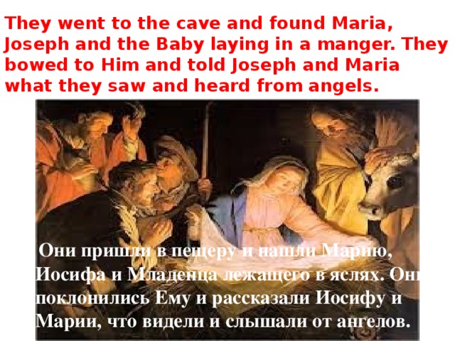 They went to the cave and found Maria, Joseph and the Baby laying in a manger. They bowed to Him and told Joseph and Maria what they saw and heard from angels.  Они пришли в пещеру и нашли Марию, Иосифа и Младенца лежащего в яслях. Они поклонились Ему и рассказали Иосифу и Марии, что видели и слышали от ангелов. 