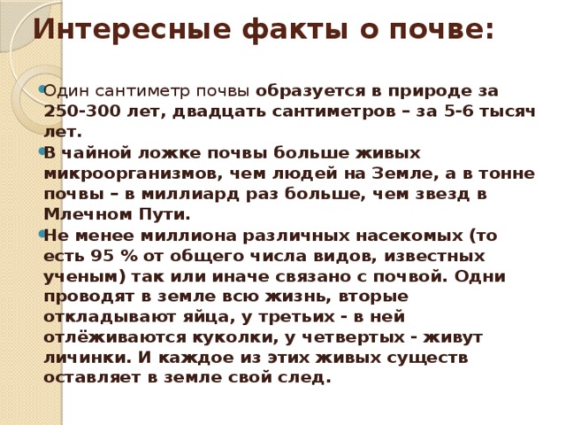 Интересные факты о почве:   Один сантиметр почвы образуется в природе за 250-300 лет, двадцать сантиметров – за 5-6 тысяч лет. В чайной ложке почвы больше живых микроорганизмов, чем людей на Земле, а в тонне почвы – в миллиард раз больше, чем звезд в Млечном Пути. Не менее миллиона различных насекомых (то есть 95 % от общего числа видов, известных ученым) так или иначе связано с почвой. Одни проводят в земле всю жизнь, вторые откладывают яйца, у третьих - в ней отлёживаются куколки, у четвертых - живут личинки. И каждое из этих живых существ оставляет в земле свой след. 