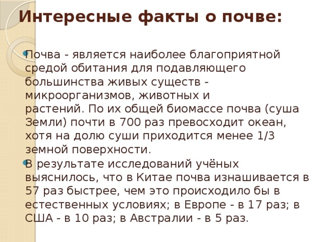 Интересные факты о почве:   Почва - является наиболее благоприятной средой обитания для подавляющего большинства живых существ - микроорганизмов, животных и растений. По их общей биомассе почва (суша Земли) почти в 700 раз превосходит океан, хотя на долю суши приходится менее 1/3 земной поверхности. В результате исследований учёных выяснилось, что в Китае почва изнашивается в 57 раз быстрее, чем это происходило бы в естественных условиях; в Европе - в 17 раз; в США - в 10 раз; в Австралии - в 5 раз. 