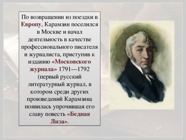 По возвращении из поездки в Европу , Карамзин поселился в Москве и начал деятельность в качестве профессионального писателя и журналиста, приступив к изданию «Московского журнала» 1791—1792 (первый русский литературный журнал, в котором среди других произведений Карамзина появилась упрочившая его славу повесть «Бедная Лиза» .