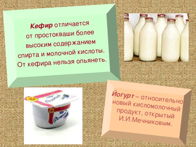 Кефир отличается от простокваши более высоким содержанием спирта и молочной кислоты. От кефира нельзя опьянеть.  Йогурт – относительно новый кисломолочный продукт, открытый И.И.Мечниковым. 