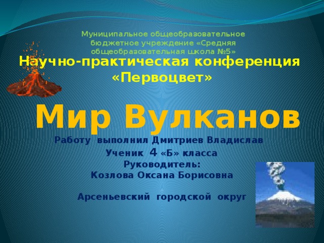 Муниципальное общеобразовательное бюджетное учреждение «Средняя общеобразовательная школа №5» Научно-практическая конференция «Первоцвет»   Мир Вулканов Работу выполнил Дмитриев Владислав Ученик 4 «Б» класса  Руководитель: Козлова Оксана Борисовна  Арсеньевский городской округ   