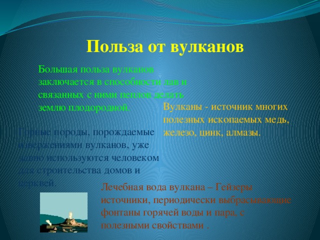 Польза от вулканов Большая польза вулканов заключается в способности лав и связанных с ними пеплов делать землю плодородной. Вулканы - источник многих полезных ископаемых медь, железо, цинк, алмазы. Горные породы, порождаемые извержениями вулканов, уже давно используются человеком для строительства домов и церквей. Лечебная вода вулкана – Гейзеры источники, периодически выбрасывающие фонтаны горячей воды и пара, с полезными свойствами . 