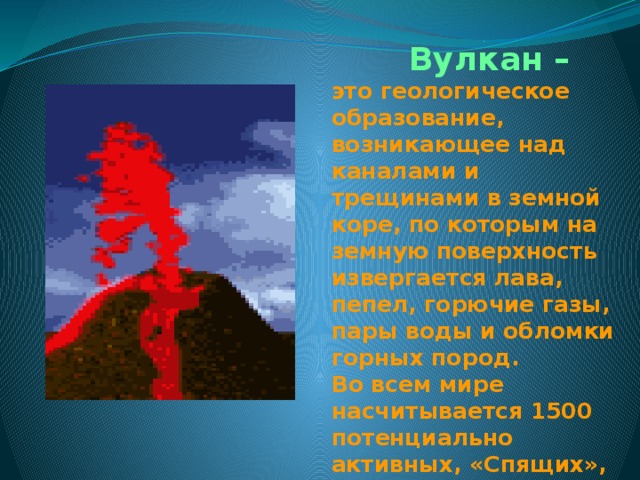  Вулкан – это геологическое образование, возникающее над каналами и трещинами в земной коре, по которым на земную поверхность извергается лава, пепел, горючие газы, пары воды и обломки горных пород. Во всем мире насчитывается 1500 потенциально активных, «Спящих», вулканов. 